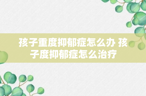 孩子重度抑郁症怎么办 孩子度抑郁症怎么治疗