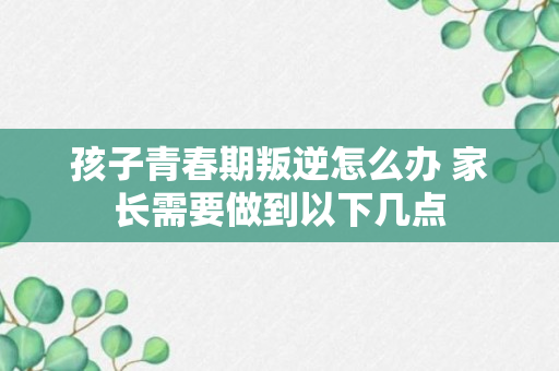 孩子青春期叛逆怎么办 家长需要做到以下几点