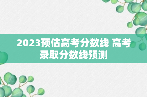 2023预估高考分数线 高考录取分数线预测