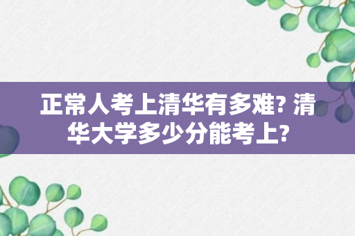 正常人考上清华有多难? 清华大学多少分能考上?