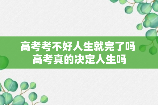 高考考不好人生就完了吗 高考真的决定人生吗