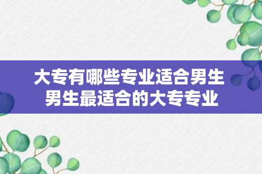 大专有哪些专业适合男生 男生最适合的大专专业