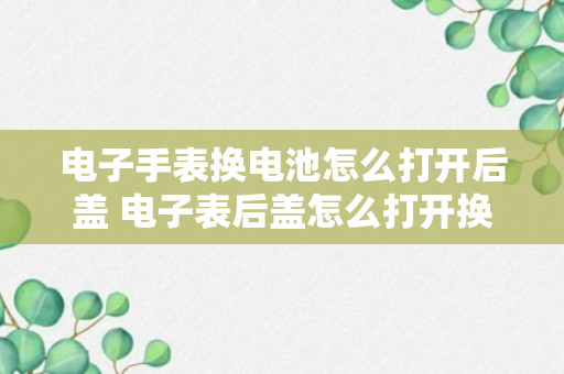 电子手表换电池怎么打开后盖 电子表后盖怎么打开换电池（回答）