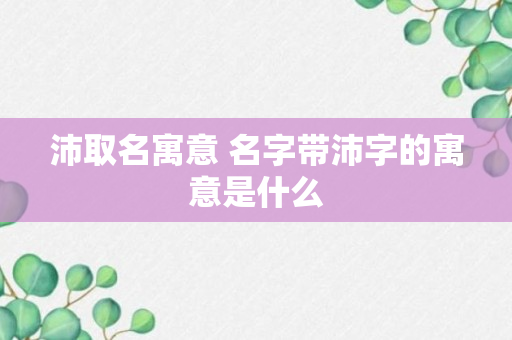 沛取名寓意 名字带沛字的寓意是什么