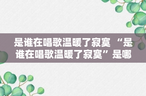 是谁在唱歌温暖了寂寞 “是谁在唱歌温暖了寂寞”是哪首歌的歌词（解答）