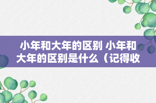 小年和大年的区别 小年和大年的区别是什么（记得收藏）