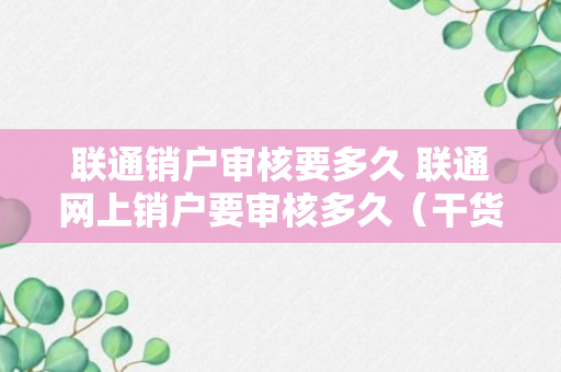 联通销户审核要多久 联通网上销户要审核多久（干货）