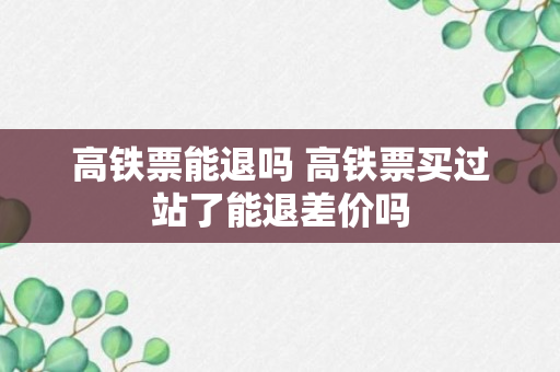 高铁票能退吗 高铁票买过站了能退差价吗