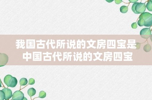 我国古代所说的文房四宝是 中国古代所说的文房四宝是哪四个（科普）