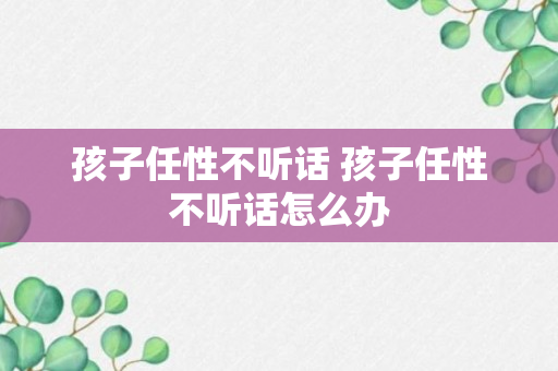 孩子任性不听话 孩子任性不听话怎么办