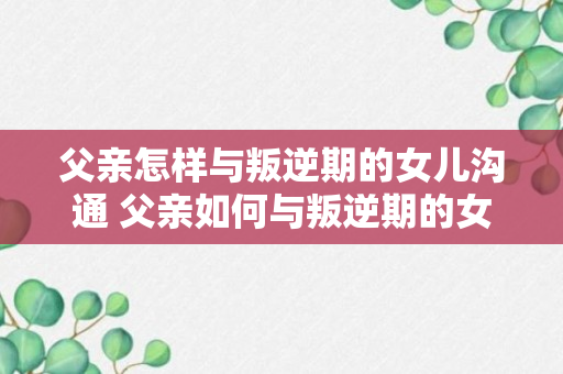 父亲怎样与叛逆期的女儿沟通 父亲如何与叛逆期的女儿沟通