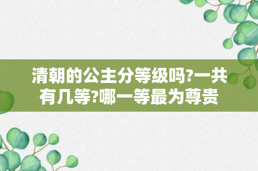 清朝的公主分等级吗?一共有几等?哪一等最为尊贵