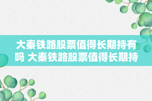 大秦铁路股票值得长期持有吗 大秦铁路股票值得长期持有吗？（记得收藏）