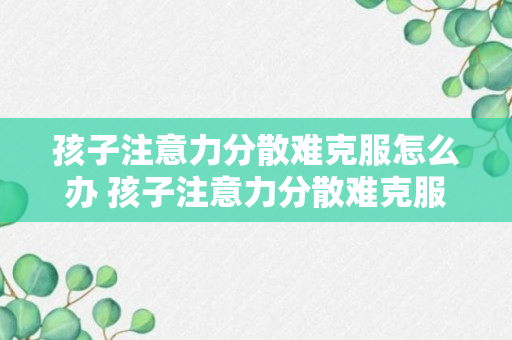 孩子注意力分散难克服怎么办 孩子注意力分散难克服怎么教育