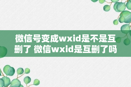 微信号变成wxid是不是互删了 微信wxid是互删了吗？（记得收藏）