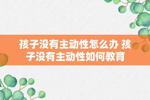 孩子没有主动性怎么办 孩子没有主动性如何教育