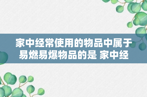 家中经常使用的物品中属于易燃易爆物品的是 家中经常使用的物品中属于易燃易爆物品的是什么（回答）