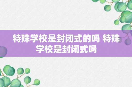 特殊学校是封闭式的吗 特殊学校是封闭式吗