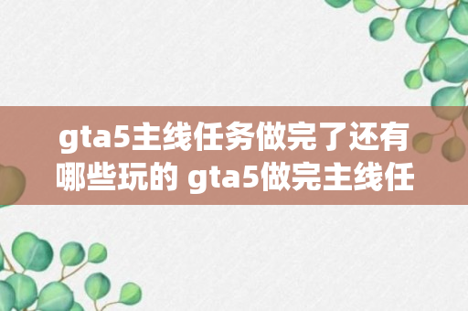 gta5主线任务做完了还有哪些玩的 gta5做完主线任务后能做什么（知识科普）