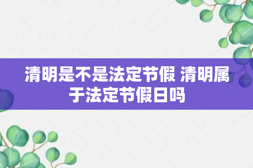 清明是不是法定节假 清明属于法定节假日吗