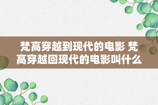 梵高穿越到现代的电影 梵高穿越回现代的电影叫什么（专家回答）