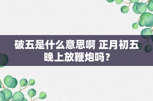 破五是什么意思啊 正月初五晚上放鞭炮吗？