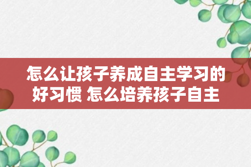 怎么让孩子养成自主学习的好习惯 怎么培养孩子自主学习的习惯