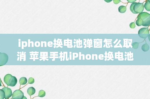 iphone换电池弹窗怎么取消 苹果手机iPhone换电池弹窗怎么取消（记得收藏）