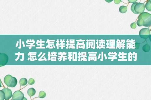 小学生怎样提高阅读理解能力 怎么培养和提高小学生的阅读能力