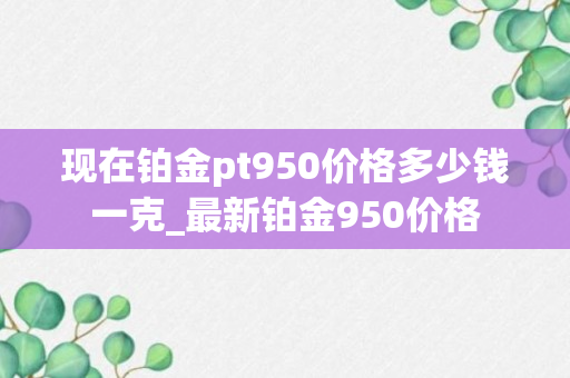 现在铂金pt950价格多少钱一克_最新铂金950价格