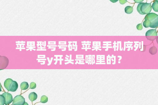 苹果型号号码 苹果手机序列号y开头是哪里的？