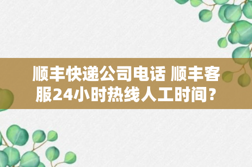 顺丰快递公司电话 顺丰客服24小时热线人工时间？