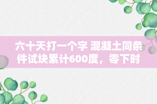 六十天打一个字 混凝土同条件试块累计600度，零下时怎么算，是到明年再送还是到60d时送？