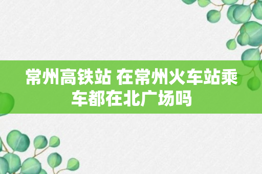 常州高铁站 在常州火车站乘车都在北广场吗