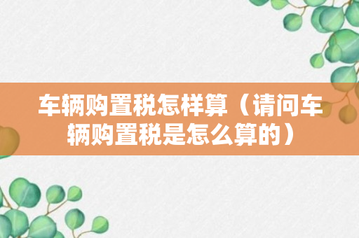 车辆购置税怎样算（请问车辆购置税是怎么算的）