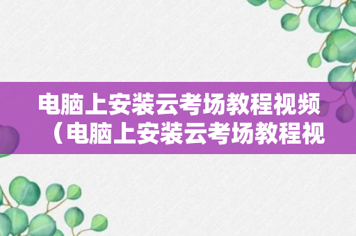 电脑上安装云考场教程视频（电脑上安装云考场教程视频怎么安装）