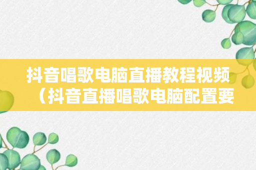 抖音唱歌电脑直播教程视频（抖音直播唱歌电脑配置要求）