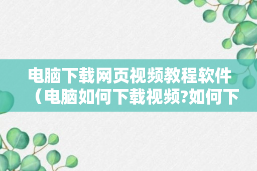 电脑下载网页视频教程软件（电脑如何下载视频?如何下载网页视频?）