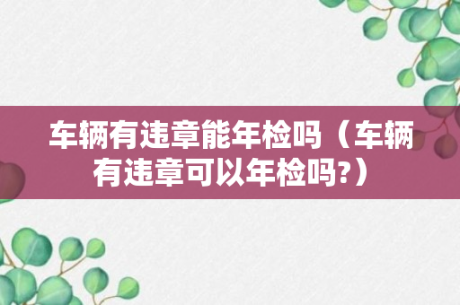 车辆有违章能年检吗（车辆有违章可以年检吗?）