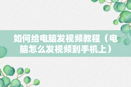 如何给电脑发视频教程（电脑怎么发视频到手机上）