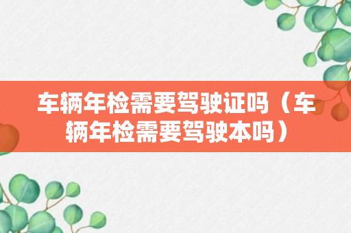 车辆年检需要驾驶证吗（车辆年检需要驾驶本吗）