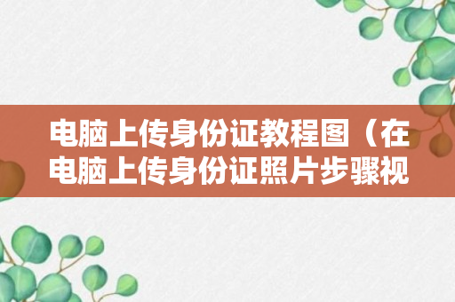 电脑上传身份证教程图（在电脑上传身份证照片步骤视频）