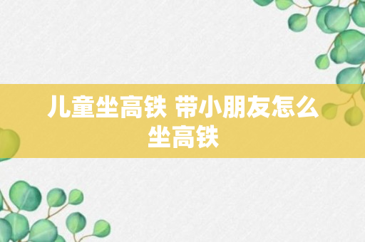 儿童坐高铁 带小朋友怎么坐高铁