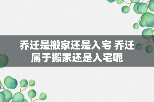 乔迁是搬家还是入宅 乔迁属于搬家还是入宅呢