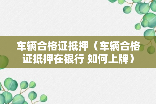 车辆合格证抵押（车辆合格证抵押在银行 如何上牌）