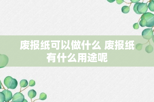 废报纸可以做什么 废报纸有什么用途呢