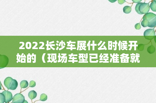 2022长沙车展什么时候开始的（现场车型已经准备就绪）