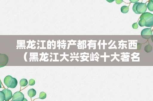 黑龙江的特产都有什么东西（黑龙江大兴安岭十大著名特产）