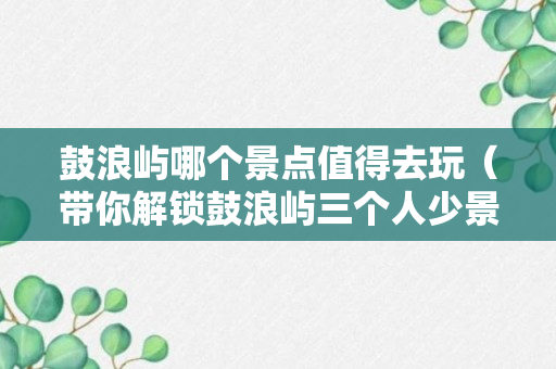 鼓浪屿哪个景点值得去玩（带你解锁鼓浪屿三个人少景美本地人都难找到的景点）