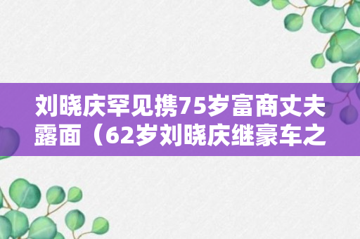 刘晓庆罕见携75岁富商丈夫露面（62岁刘晓庆继豪车之后）